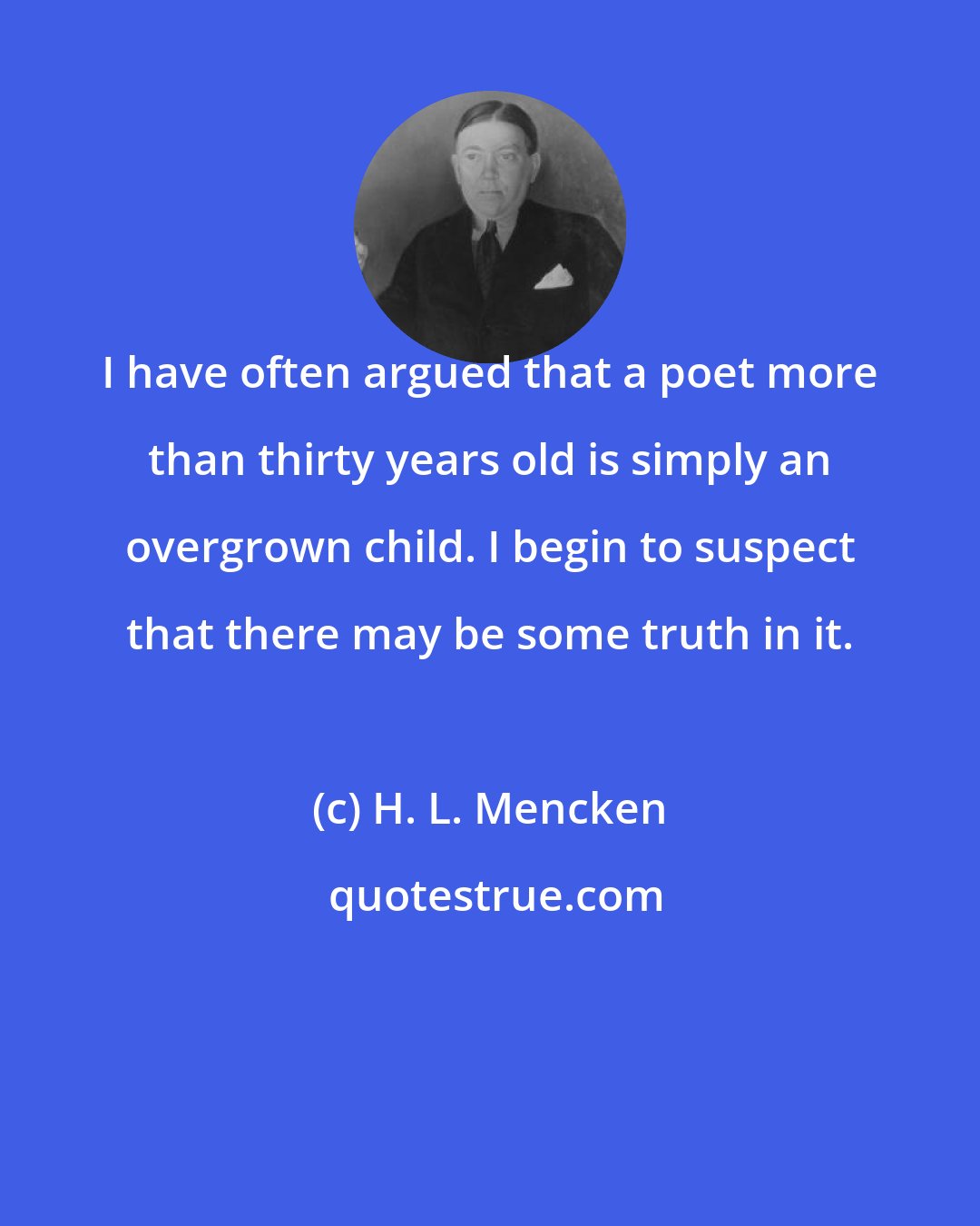 H. L. Mencken: I have often argued that a poet more than thirty years old is simply an overgrown child. I begin to suspect that there may be some truth in it.