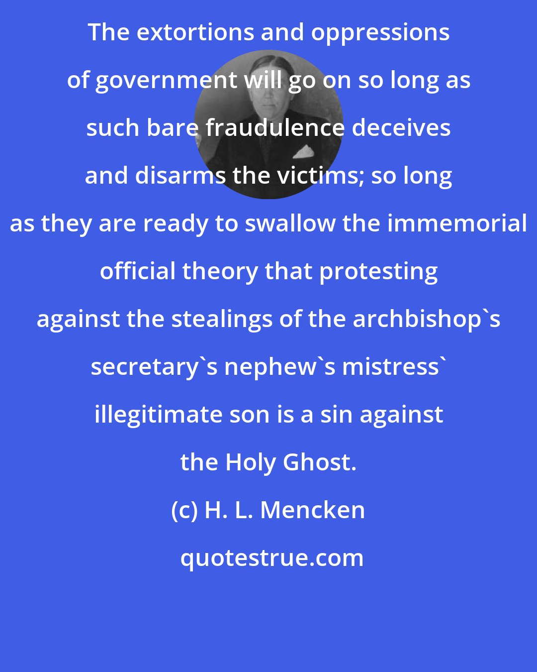H. L. Mencken: The extortions and oppressions of government will go on so long as such bare fraudulence deceives and disarms the victims; so long as they are ready to swallow the immemorial official theory that protesting against the stealings of the archbishop's secretary's nephew's mistress' illegitimate son is a sin against the Holy Ghost.