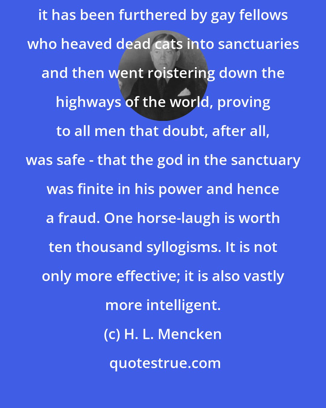 H. L. Mencken: The liberation of the human mind has never been furthered by dunderheads; it has been furthered by gay fellows who heaved dead cats into sanctuaries and then went roistering down the highways of the world, proving to all men that doubt, after all, was safe - that the god in the sanctuary was finite in his power and hence a fraud. One horse-laugh is worth ten thousand syllogisms. It is not only more effective; it is also vastly more intelligent.
