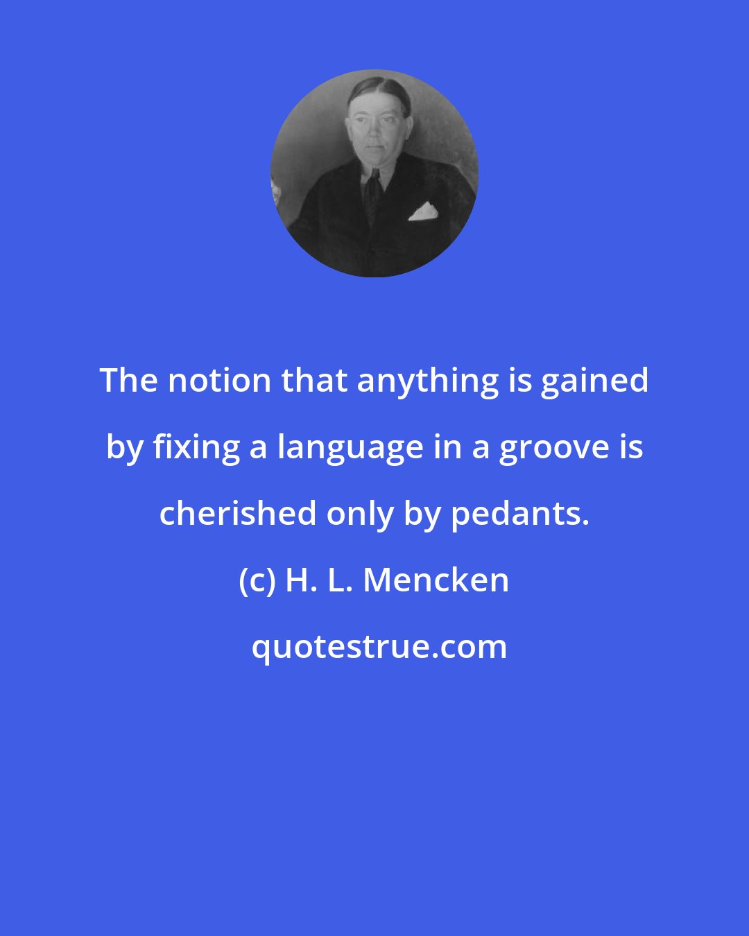 H. L. Mencken: The notion that anything is gained by fixing a language in a groove is cherished only by pedants.