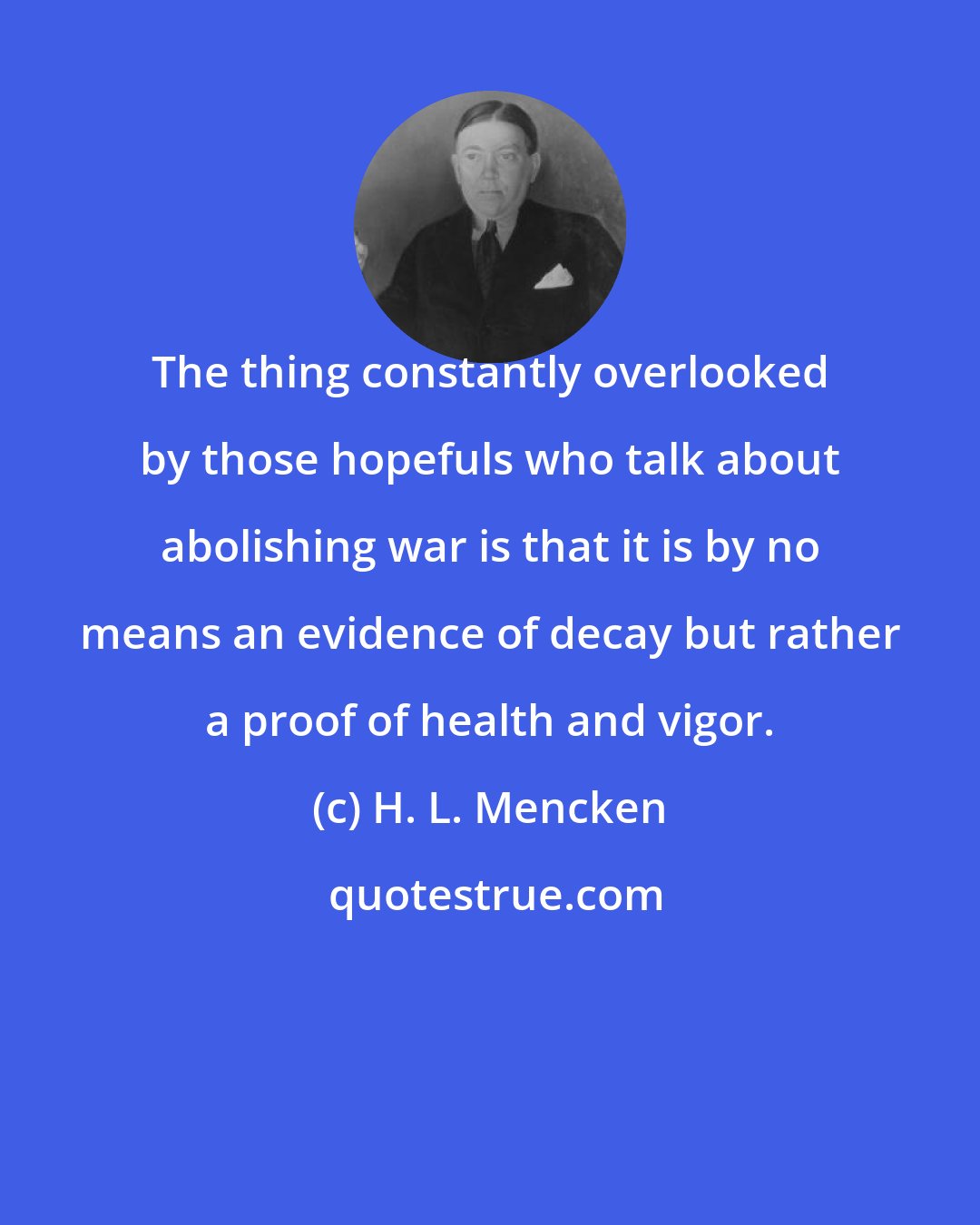 H. L. Mencken: The thing constantly overlooked by those hopefuls who talk about abolishing war is that it is by no means an evidence of decay but rather a proof of health and vigor.