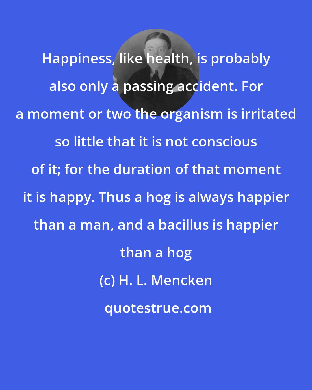 H. L. Mencken: Happiness, like health, is probably also only a passing accident. For a moment or two the organism is irritated so little that it is not conscious of it; for the duration of that moment it is happy. Thus a hog is always happier than a man, and a bacillus is happier than a hog