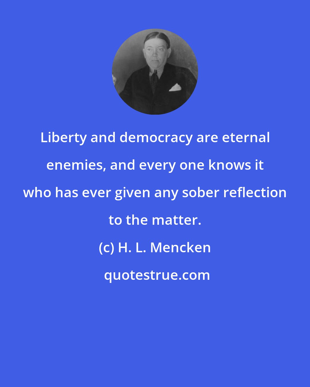 H. L. Mencken: Liberty and democracy are eternal enemies, and every one knows it who has ever given any sober reflection to the matter.