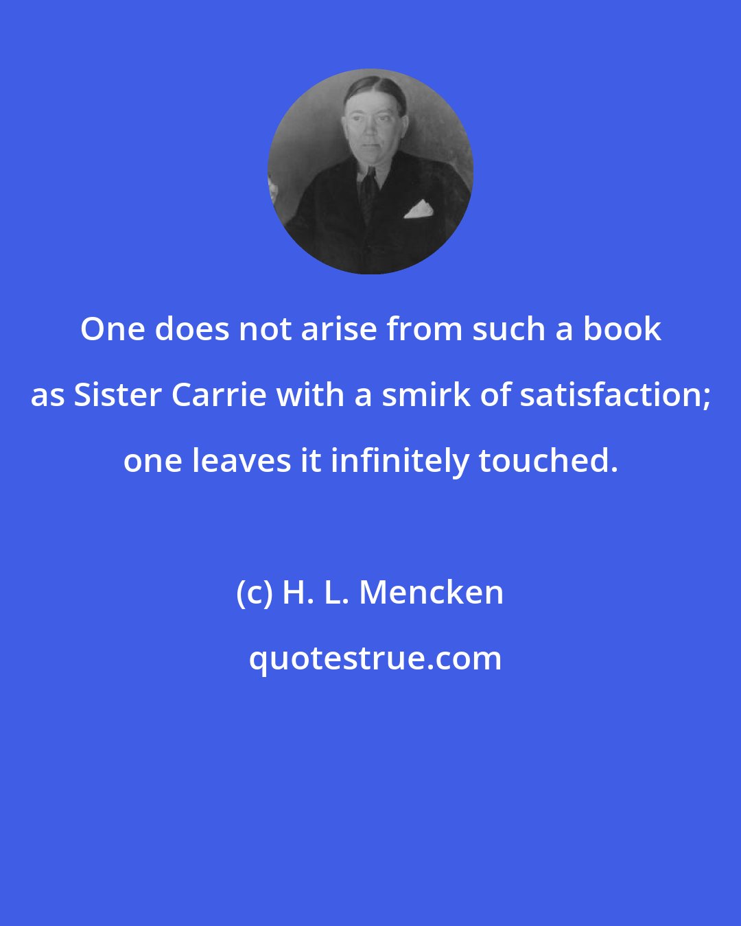 H. L. Mencken: One does not arise from such a book as Sister Carrie with a smirk of satisfaction; one leaves it infinitely touched.