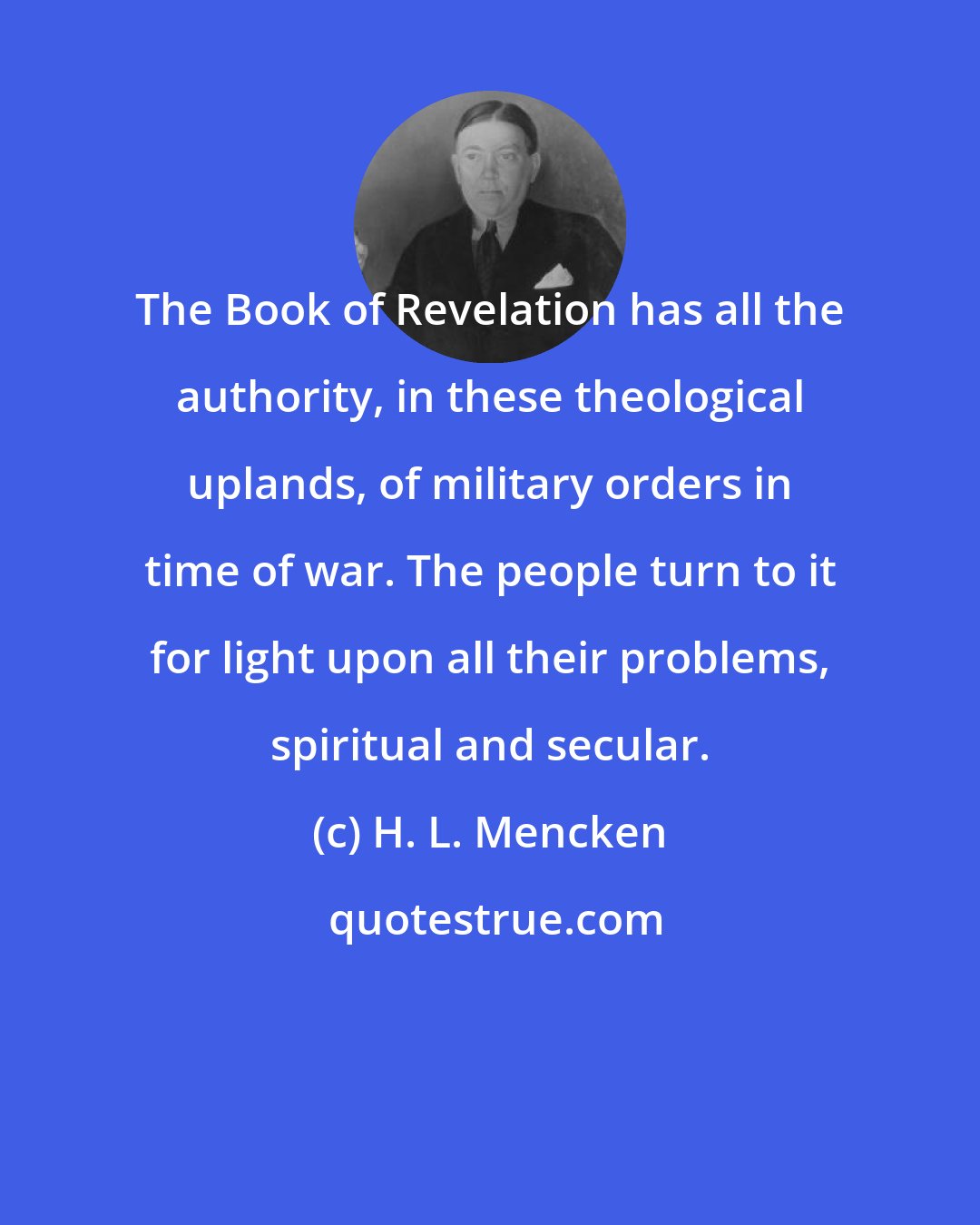 H. L. Mencken: The Book of Revelation has all the authority, in these theological uplands, of military orders in time of war. The people turn to it for light upon all their problems, spiritual and secular.