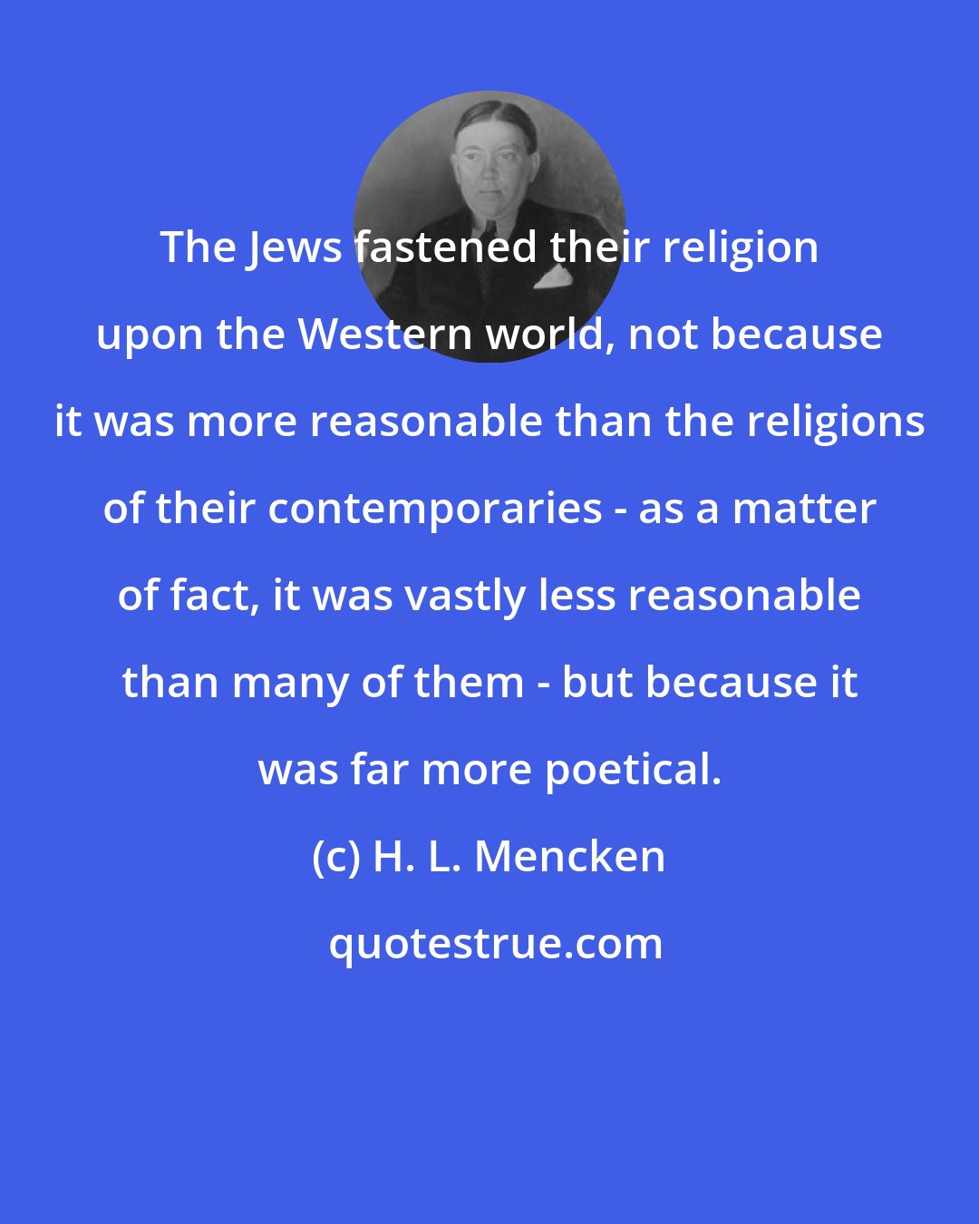 H. L. Mencken: The Jews fastened their religion upon the Western world, not because it was more reasonable than the religions of their contemporaries - as a matter of fact, it was vastly less reasonable than many of them - but because it was far more poetical.