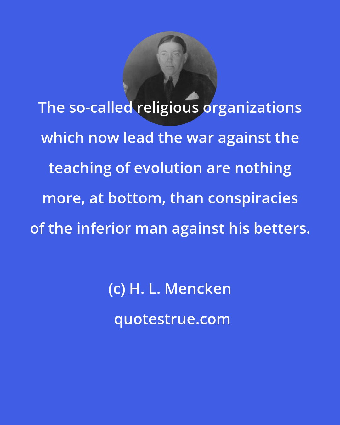 H. L. Mencken: The so-called religious organizations which now lead the war against the teaching of evolution are nothing more, at bottom, than conspiracies of the inferior man against his betters.