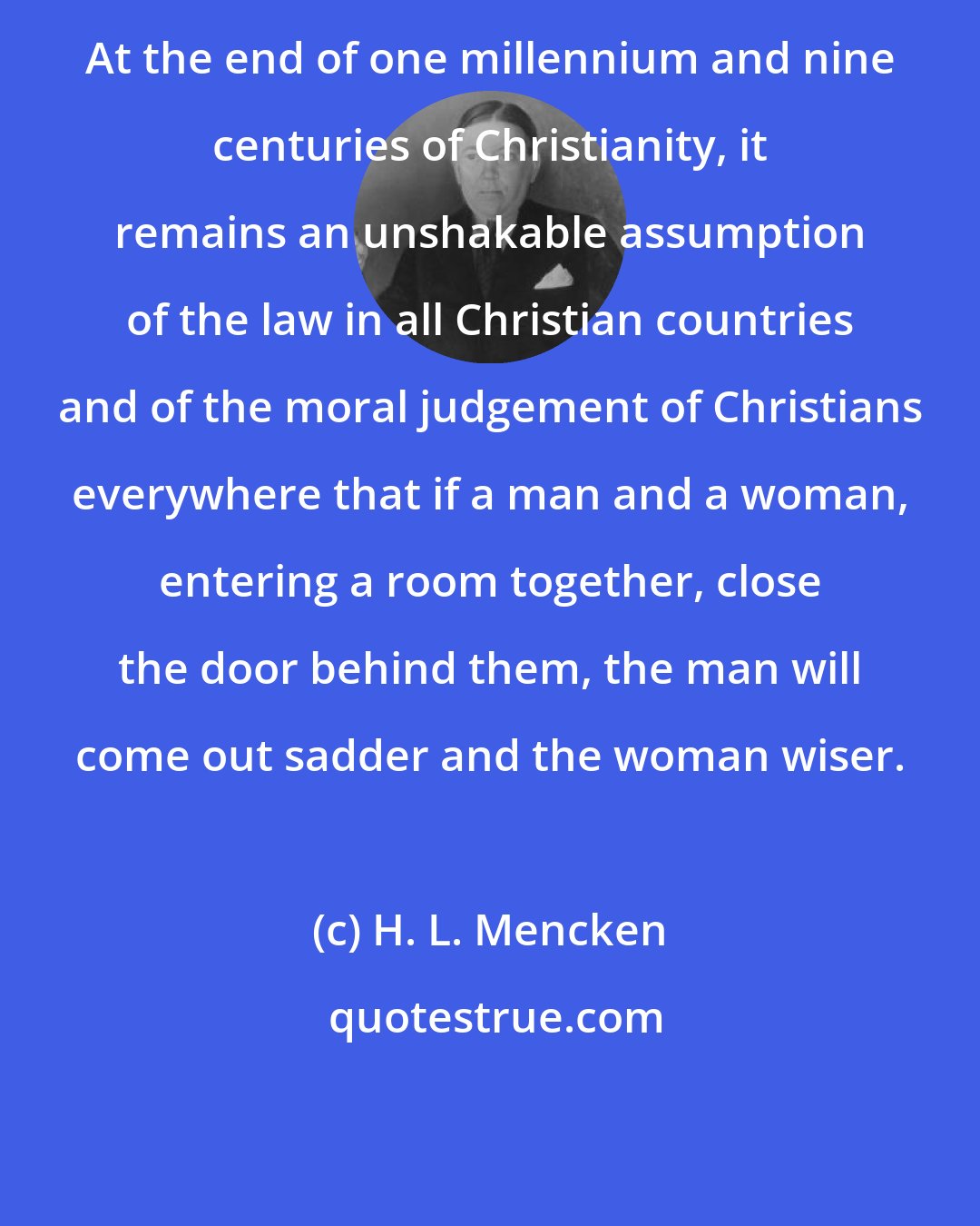 H. L. Mencken: At the end of one millennium and nine centuries of Christianity, it remains an unshakable assumption of the law in all Christian countries and of the moral judgement of Christians everywhere that if a man and a woman, entering a room together, close the door behind them, the man will come out sadder and the woman wiser.