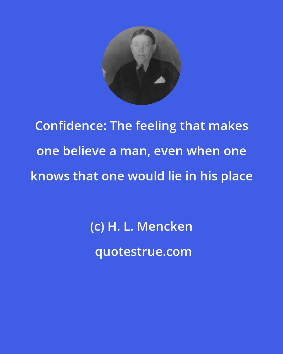 H. L. Mencken: Confidence: The feeling that makes one believe a man, even when one knows that one would lie in his place