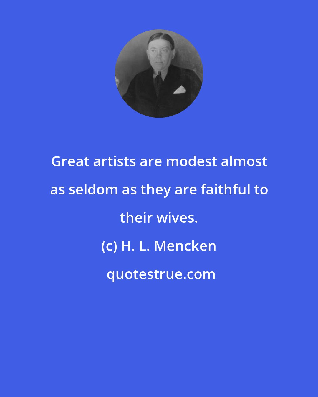 H. L. Mencken: Great artists are modest almost as seldom as they are faithful to their wives.