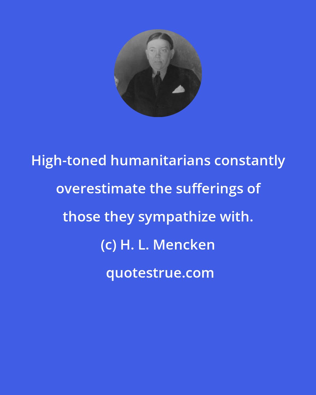 H. L. Mencken: High-toned humanitarians constantly overestimate the sufferings of those they sympathize with.