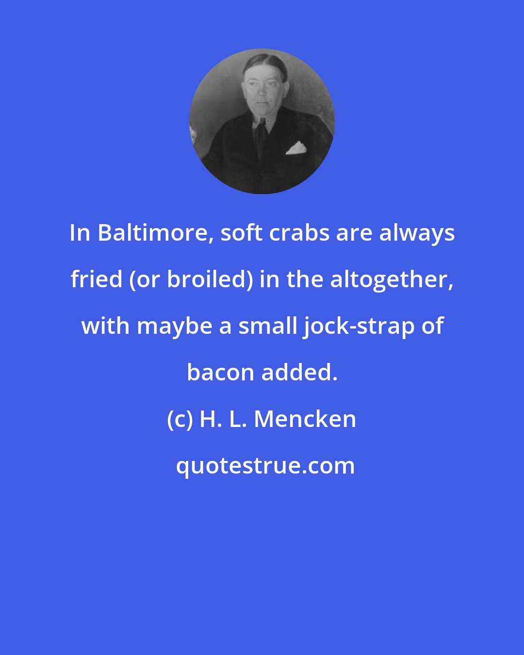 H. L. Mencken: In Baltimore, soft crabs are always fried (or broiled) in the altogether, with maybe a small jock-strap of bacon added.