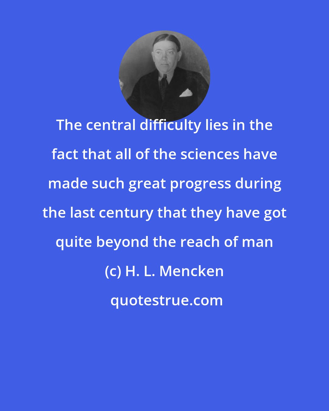 H. L. Mencken: The central difficulty lies in the fact that all of the sciences have made such great progress during the last century that they have got quite beyond the reach of man