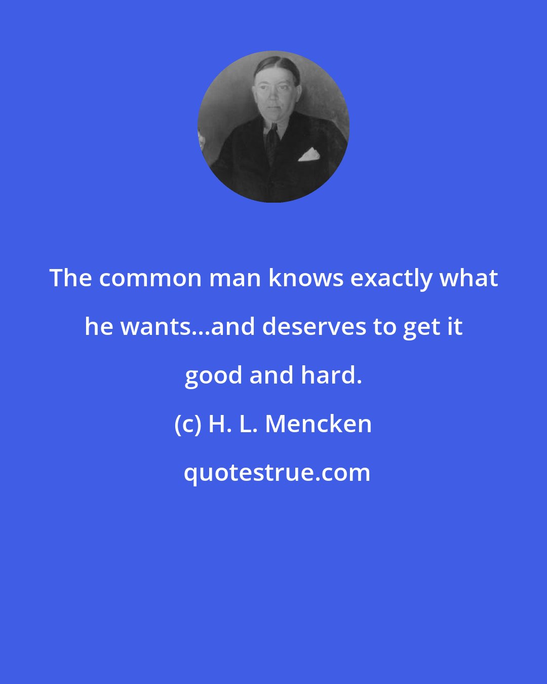 H. L. Mencken: The common man knows exactly what he wants...and deserves to get it good and hard.