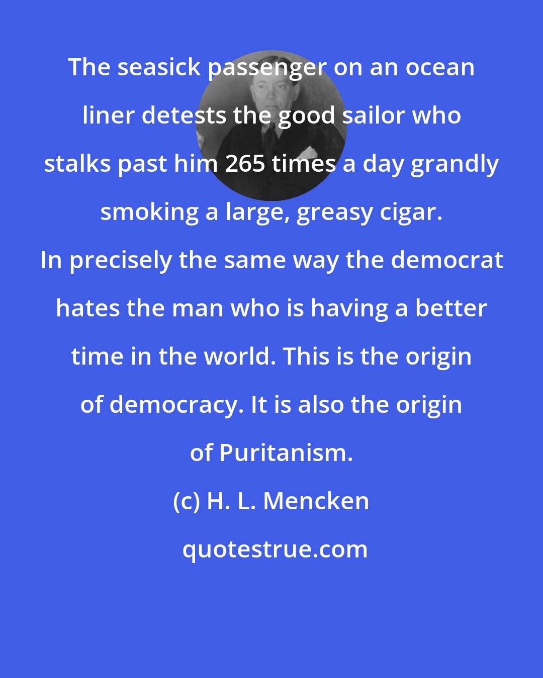 H. L. Mencken: The seasick passenger on an ocean liner detests the good sailor who stalks past him 265 times a day grandly smoking a large, greasy cigar. In precisely the same way the democrat hates the man who is having a better time in the world. This is the origin of democracy. It is also the origin of Puritanism.