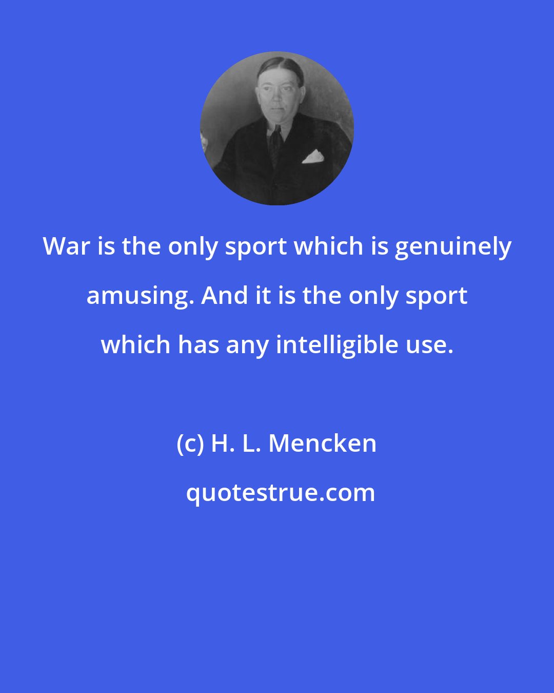 H. L. Mencken: War is the only sport which is genuinely amusing. And it is the only sport which has any intelligible use.