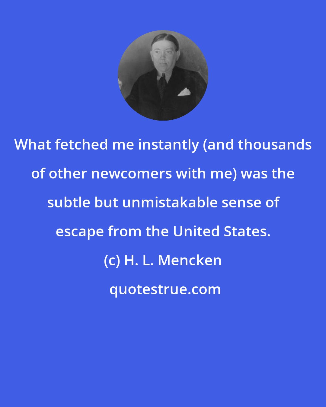 H. L. Mencken: What fetched me instantly (and thousands of other newcomers with me) was the subtle but unmistakable sense of escape from the United States.