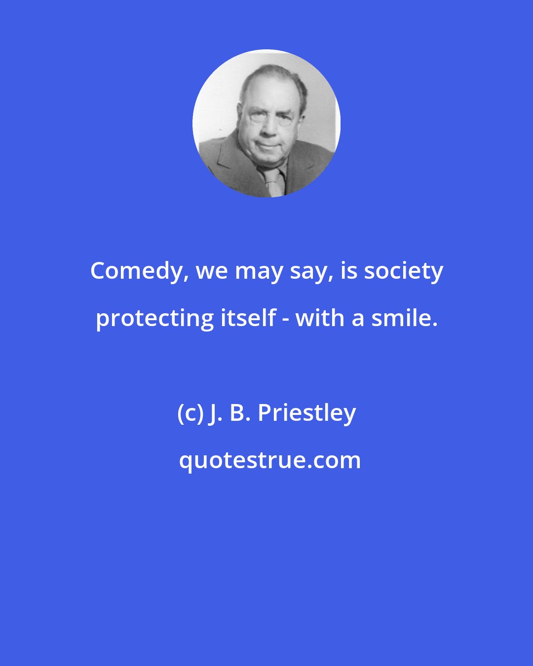 J. B. Priestley: Comedy, we may say, is society protecting itself - with a smile.