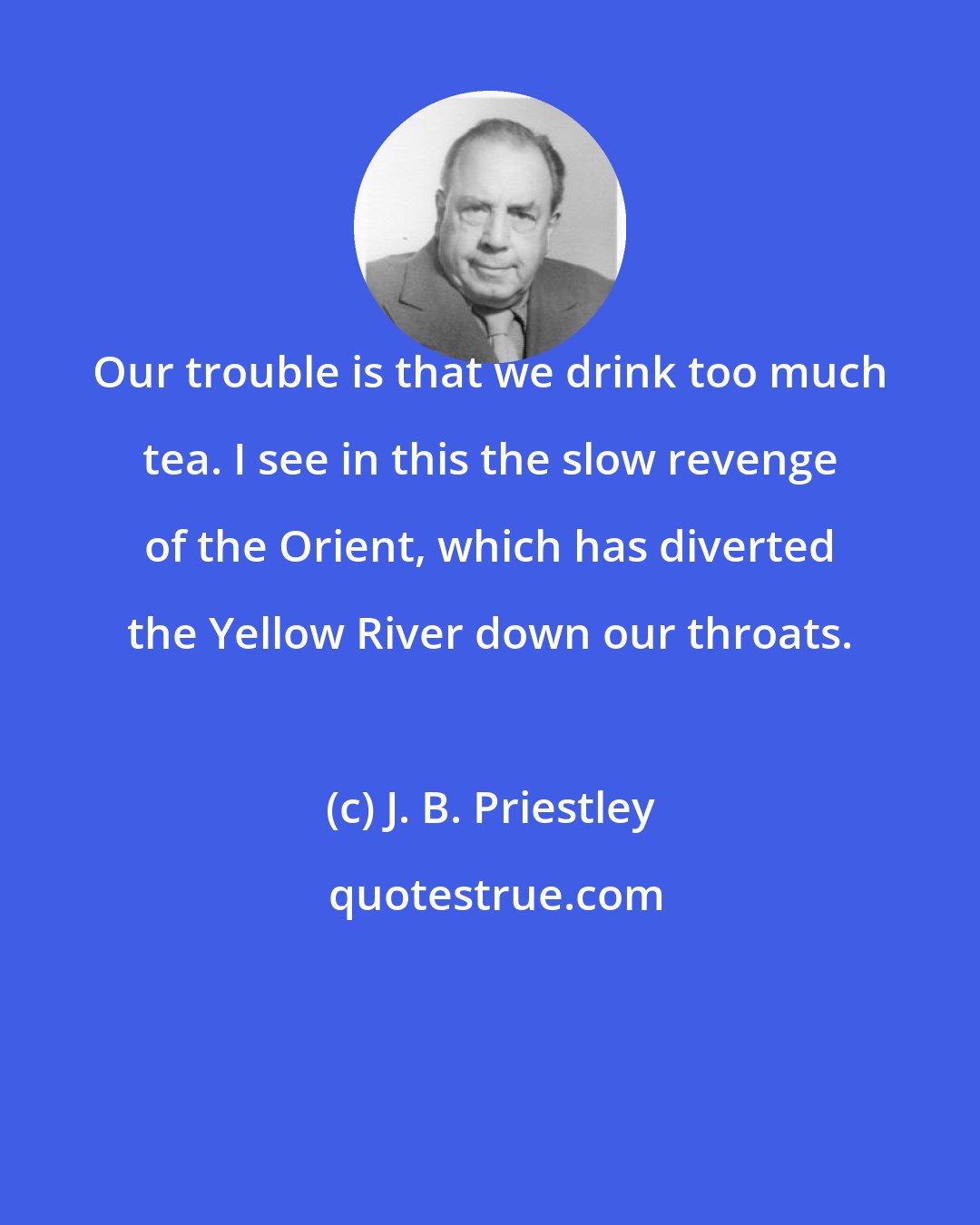 J. B. Priestley: Our trouble is that we drink too much tea. I see in this the slow revenge of the Orient, which has diverted the Yellow River down our throats.