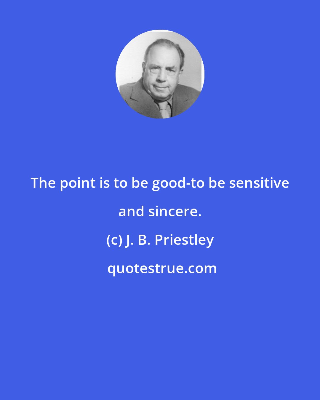 J. B. Priestley: The point is to be good-to be sensitive and sincere.