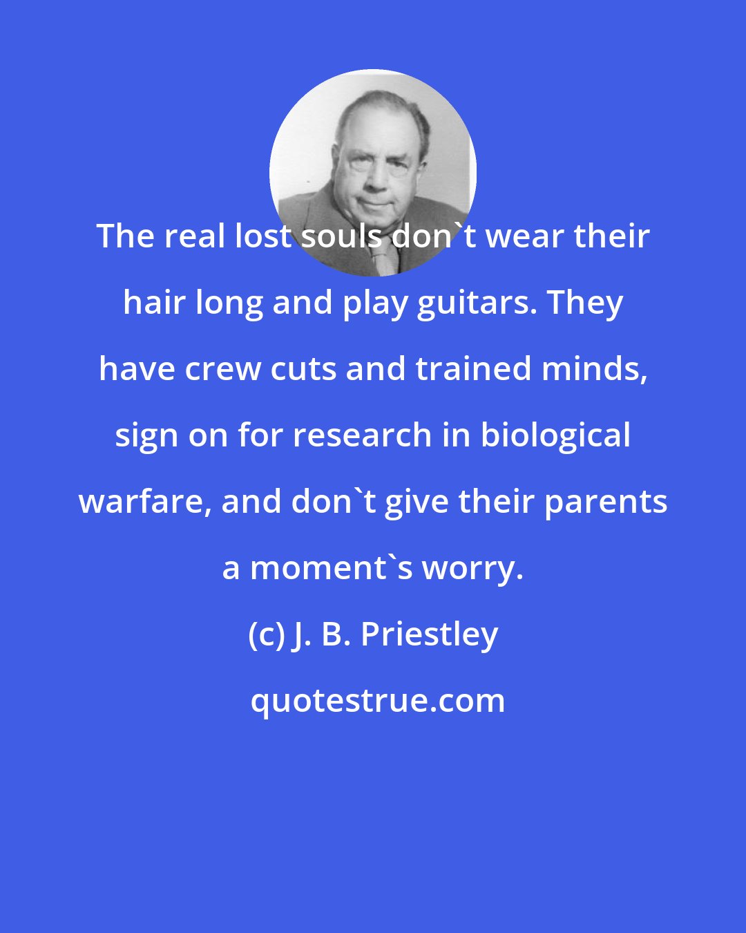J. B. Priestley: The real lost souls don't wear their hair long and play guitars. They have crew cuts and trained minds, sign on for research in biological warfare, and don't give their parents a moment's worry.