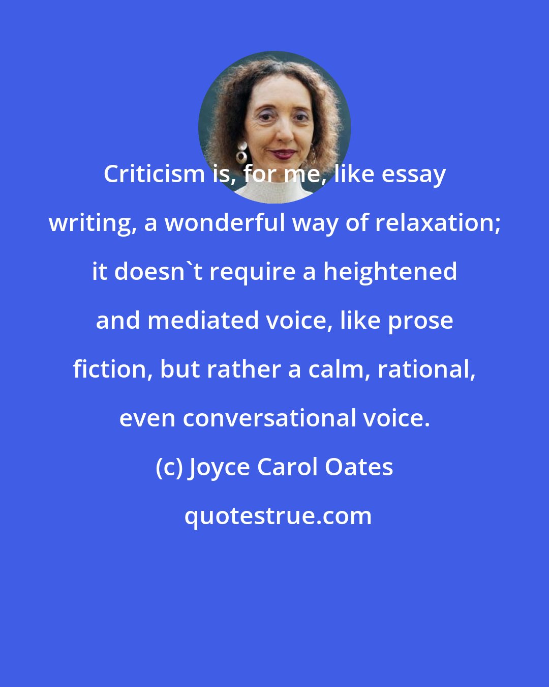 Joyce Carol Oates: Criticism is, for me, like essay writing, a wonderful way of relaxation; it doesn't require a heightened and mediated voice, like prose fiction, but rather a calm, rational, even conversational voice.