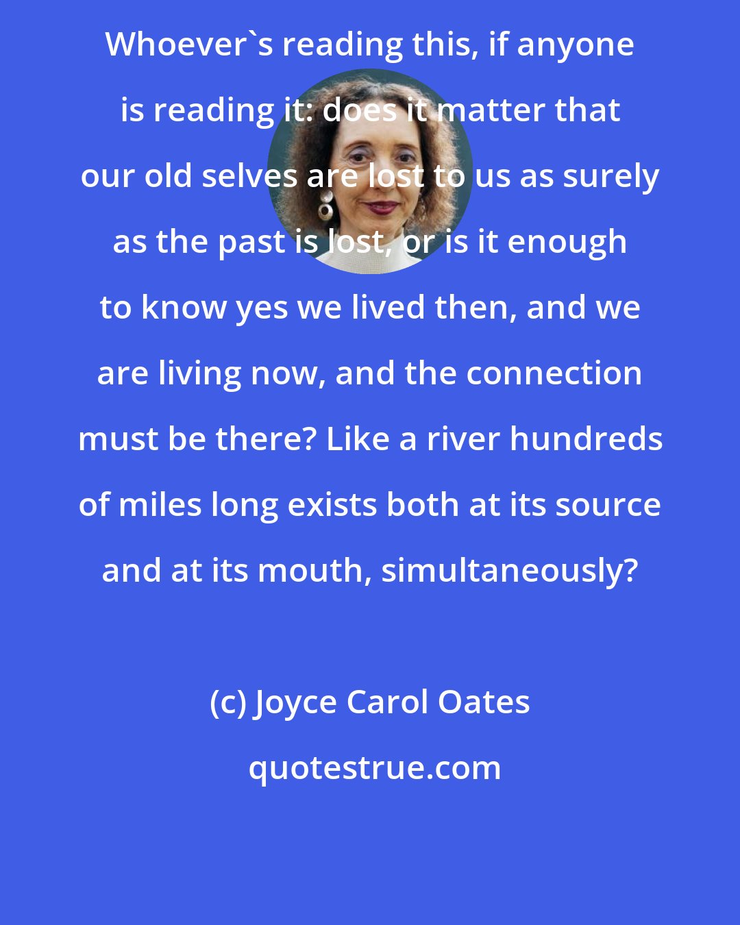 Joyce Carol Oates: Whoever's reading this, if anyone is reading it: does it matter that our old selves are lost to us as surely as the past is lost, or is it enough to know yes we lived then, and we are living now, and the connection must be there? Like a river hundreds of miles long exists both at its source and at its mouth, simultaneously?