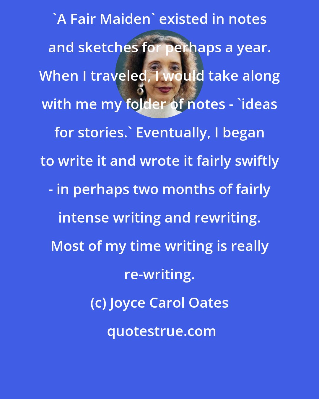 Joyce Carol Oates: 'A Fair Maiden' existed in notes and sketches for perhaps a year. When I traveled, I would take along with me my folder of notes - 'ideas for stories.' Eventually, I began to write it and wrote it fairly swiftly - in perhaps two months of fairly intense writing and rewriting. Most of my time writing is really re-writing.
