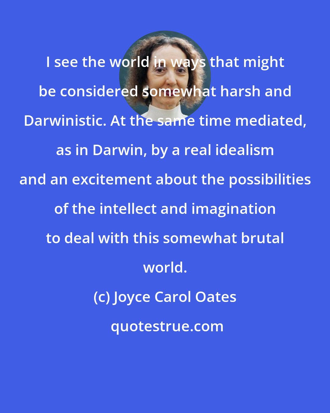 Joyce Carol Oates: I see the world in ways that might be considered somewhat harsh and Darwinistic. At the same time mediated, as in Darwin, by a real idealism and an excitement about the possibilities of the intellect and imagination to deal with this somewhat brutal world.