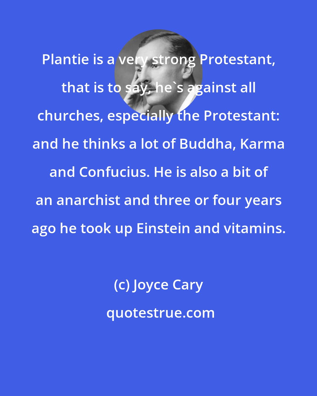 Joyce Cary: Plantie is a very strong Protestant, that is to say, he's against all churches, especially the Protestant: and he thinks a lot of Buddha, Karma and Confucius. He is also a bit of an anarchist and three or four years ago he took up Einstein and vitamins.