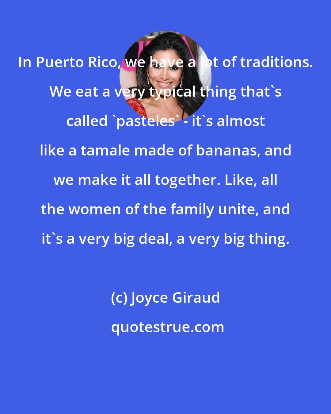 Joyce Giraud: In Puerto Rico, we have a lot of traditions. We eat a very typical thing that's called 'pasteles' - it's almost like a tamale made of bananas, and we make it all together. Like, all the women of the family unite, and it's a very big deal, a very big thing.