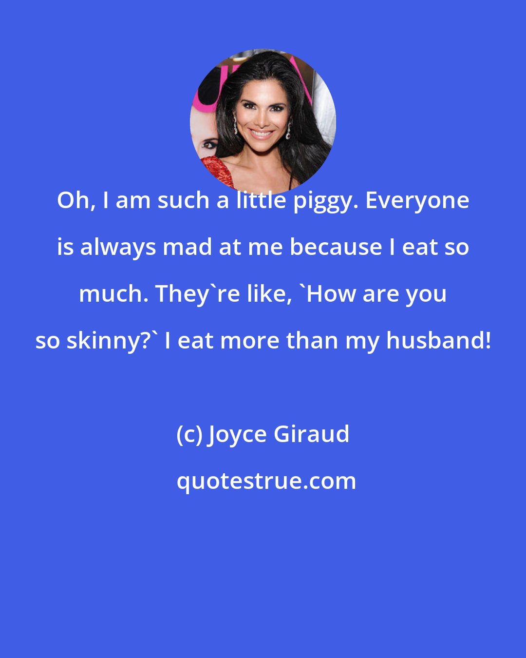 Joyce Giraud: Oh, I am such a little piggy. Everyone is always mad at me because I eat so much. They're like, 'How are you so skinny?' I eat more than my husband!