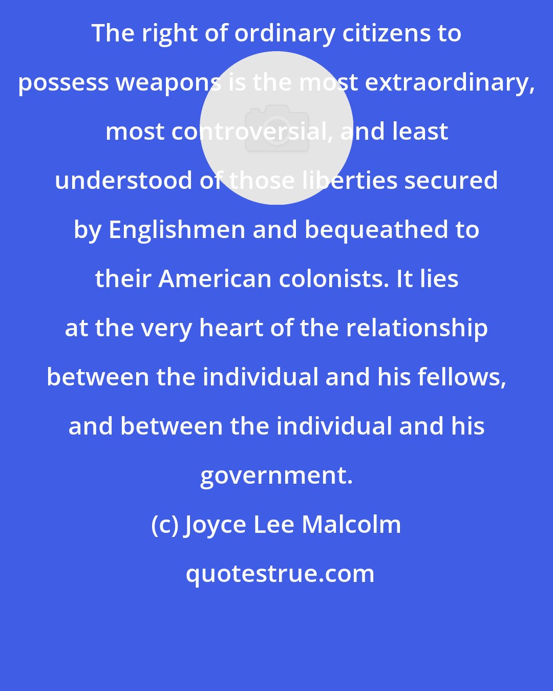 Joyce Lee Malcolm: The right of ordinary citizens to possess weapons is the most extraordinary, most controversial, and least understood of those liberties secured by Englishmen and bequeathed to their American colonists. It lies at the very heart of the relationship between the individual and his fellows, and between the individual and his government.