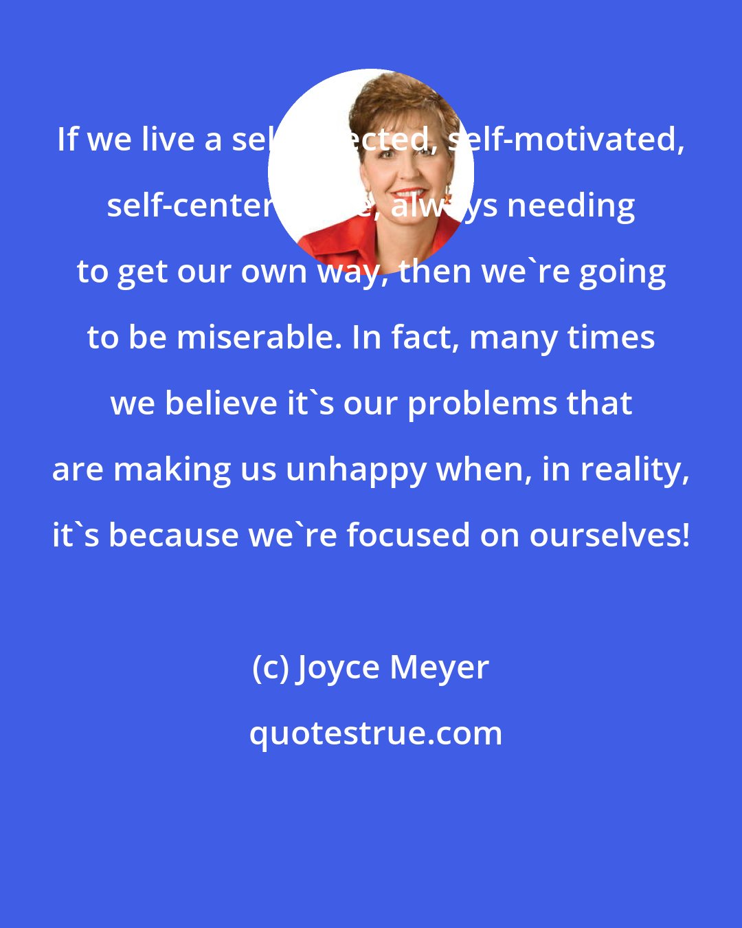 Joyce Meyer: If we live a self-directed, self-motivated, self-centered life, always needing to get our own way, then we're going to be miserable. In fact, many times we believe it's our problems that are making us unhappy when, in reality, it's because we're focused on ourselves!