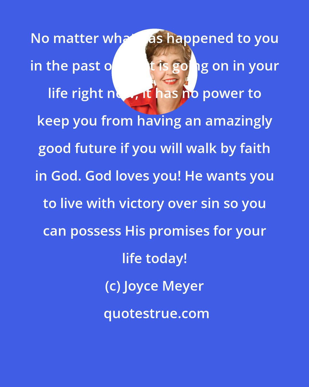 Joyce Meyer: No matter what has happened to you in the past or what is going on in your life right now, it has no power to keep you from having an amazingly good future if you will walk by faith in God. God loves you! He wants you to live with victory over sin so you can possess His promises for your life today!