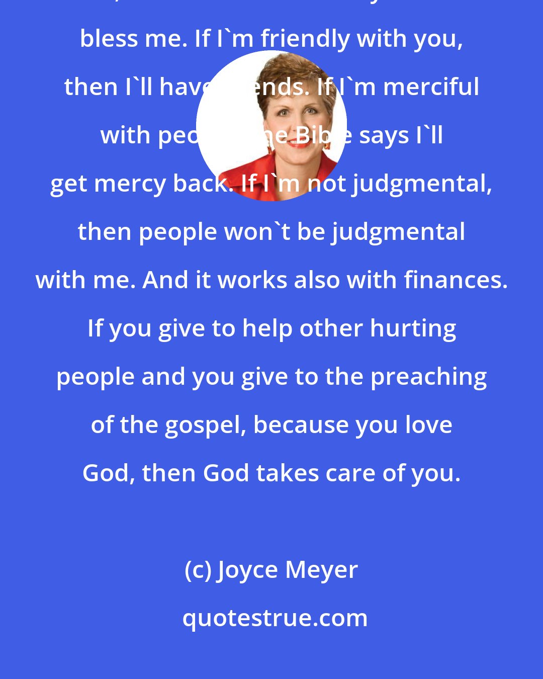 Joyce Meyer: If I'm a blessing to you, then either God will put it on your heart to bless me, or he'll use somebody else to bless me. If I'm friendly with you, then I'll have friends. If I'm merciful with people, the Bible says I'll get mercy back. If I'm not judgmental, then people won't be judgmental with me. And it works also with finances. If you give to help other hurting people and you give to the preaching of the gospel, because you love God, then God takes care of you.