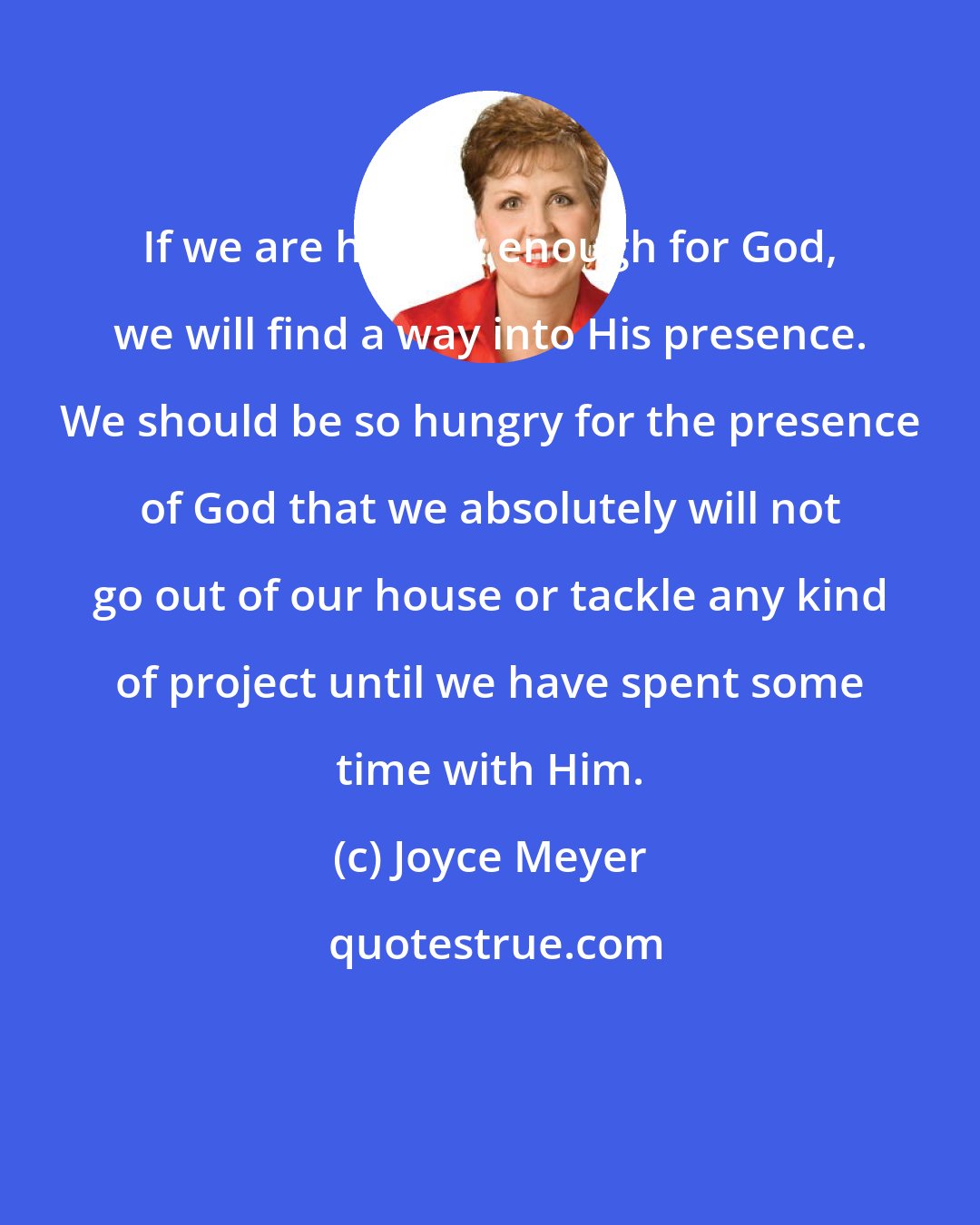 Joyce Meyer: If we are hungry enough for God, we will find a way into His presence. We should be so hungry for the presence of God that we absolutely will not go out of our house or tackle any kind of project until we have spent some time with Him.
