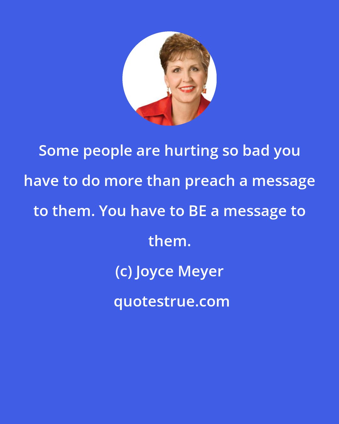 Joyce Meyer: Some people are hurting so bad you have to do more than preach a message to them. You have to BE a message to them.