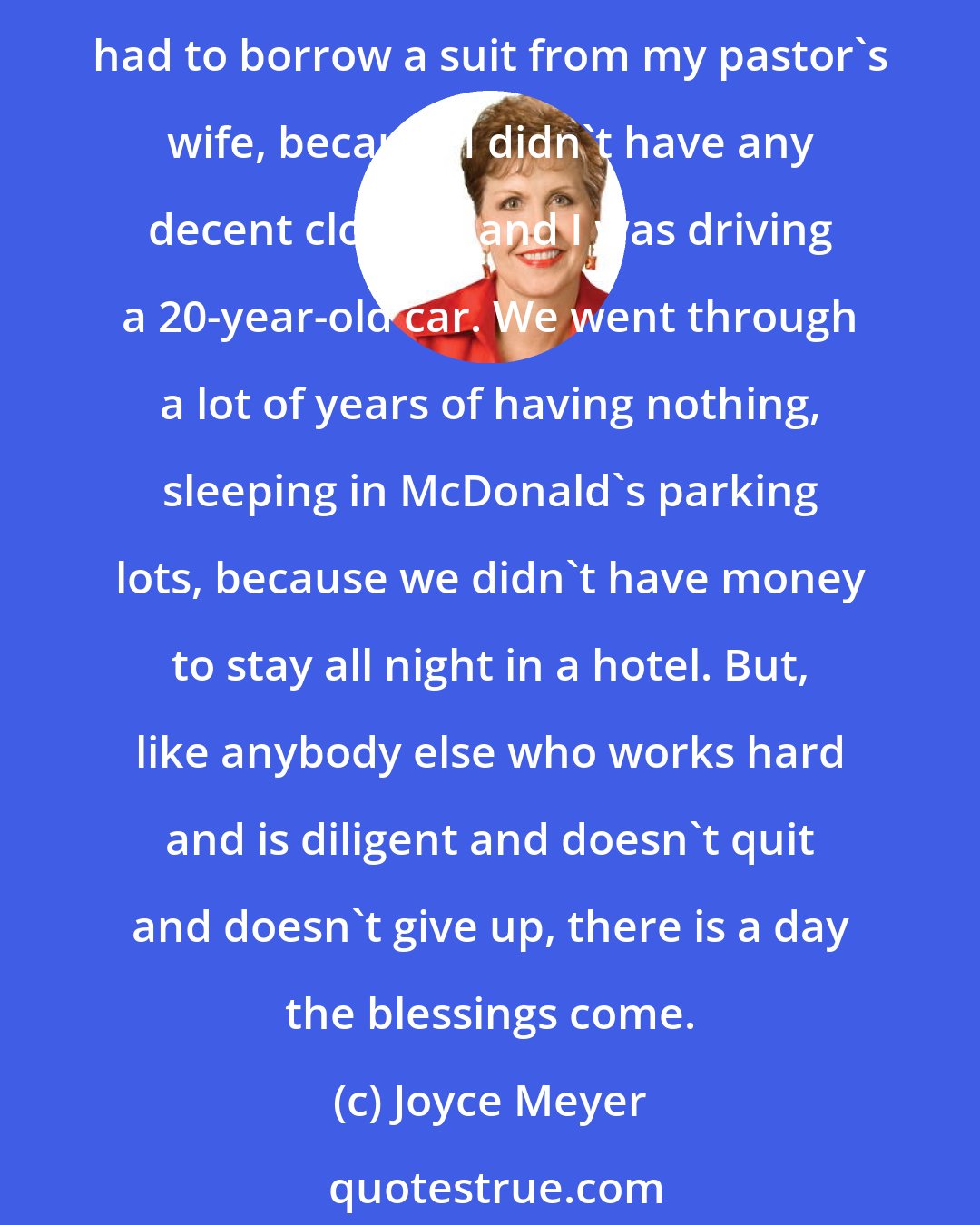Joyce Meyer: God has blessed me in many ways. Money is not the greatest blessing you can have, but I literally had absolutely nothing. The first message that I preached at Life in the Word, I had to borrow a suit from my pastor's wife, because I didn't have any decent clothes, and I was driving a 20-year-old car. We went through a lot of years of having nothing, sleeping in McDonald's parking lots, because we didn't have money to stay all night in a hotel. But, like anybody else who works hard and is diligent and doesn't quit and doesn't give up, there is a day the blessings come.