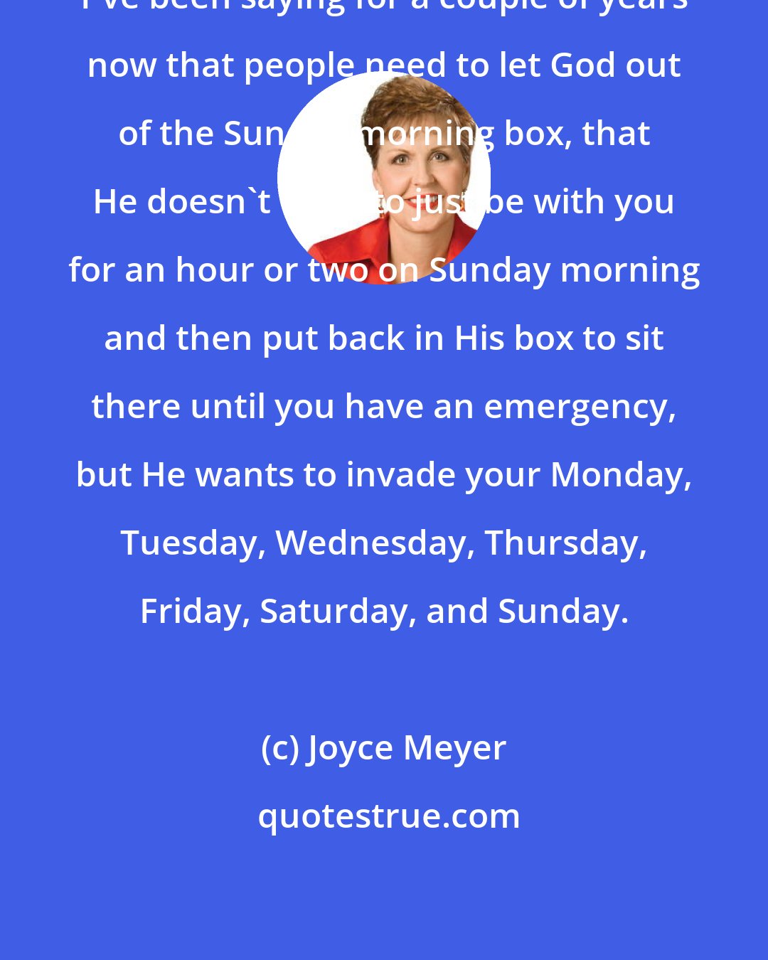 Joyce Meyer: I've been saying for a couple of years now that people need to let God out of the Sunday morning box, that He doesn't want to just be with you for an hour or two on Sunday morning and then put back in His box to sit there until you have an emergency, but He wants to invade your Monday, Tuesday, Wednesday, Thursday, Friday, Saturday, and Sunday.