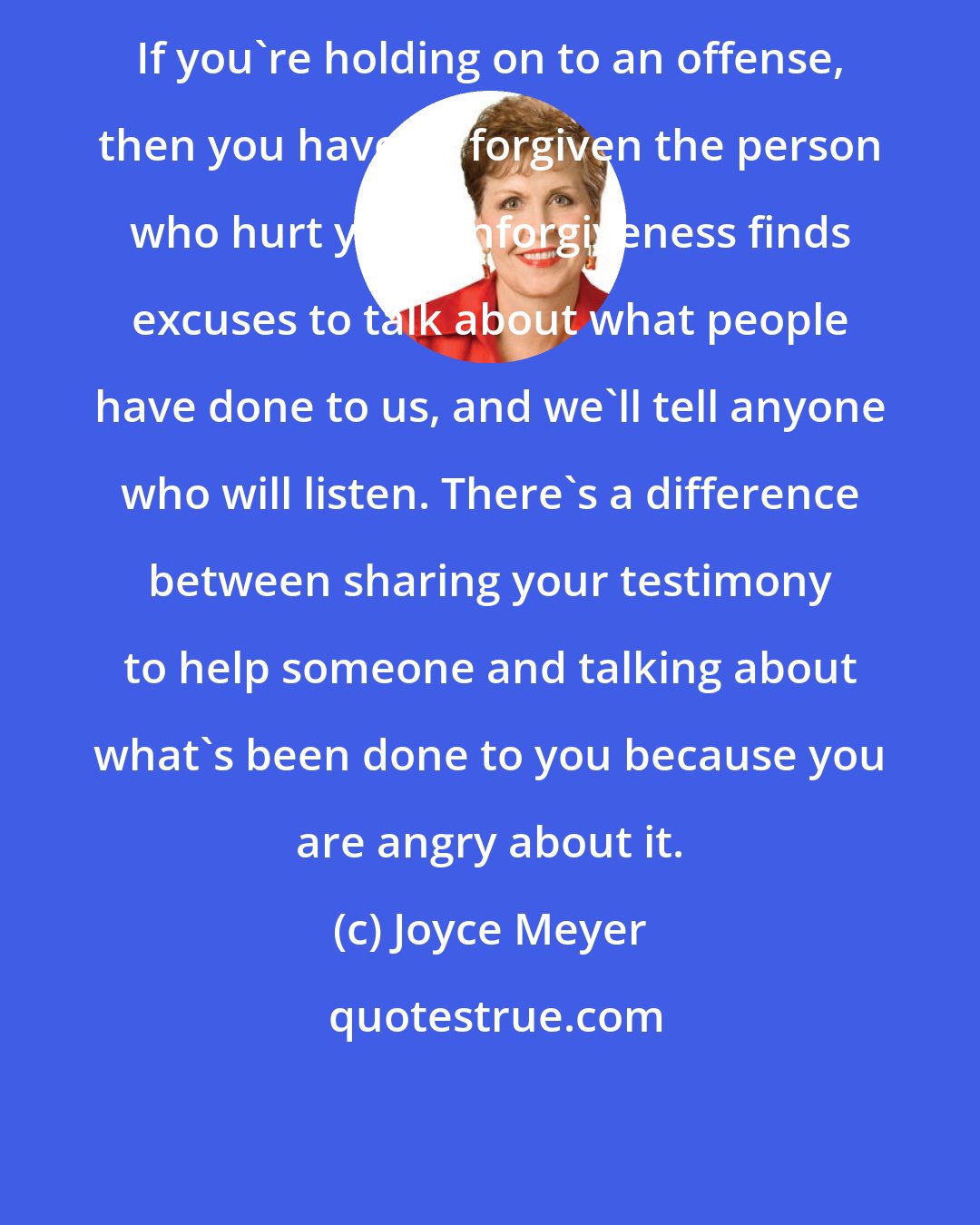 Joyce Meyer: If you're holding on to an offense, then you haven't forgiven the person who hurt you. Unforgiveness finds excuses to talk about what people have done to us, and we'll tell anyone who will listen. There's a difference between sharing your testimony to help someone and talking about what's been done to you because you are angry about it.