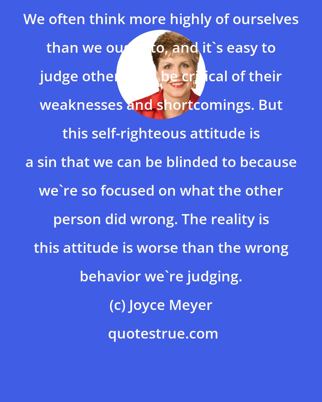 Joyce Meyer: We often think more highly of ourselves than we ought to, and it's easy to judge others and be critical of their weaknesses and shortcomings. But this self-righteous attitude is a sin that we can be blinded to because we're so focused on what the other person did wrong. The reality is this attitude is worse than the wrong behavior we're judging.