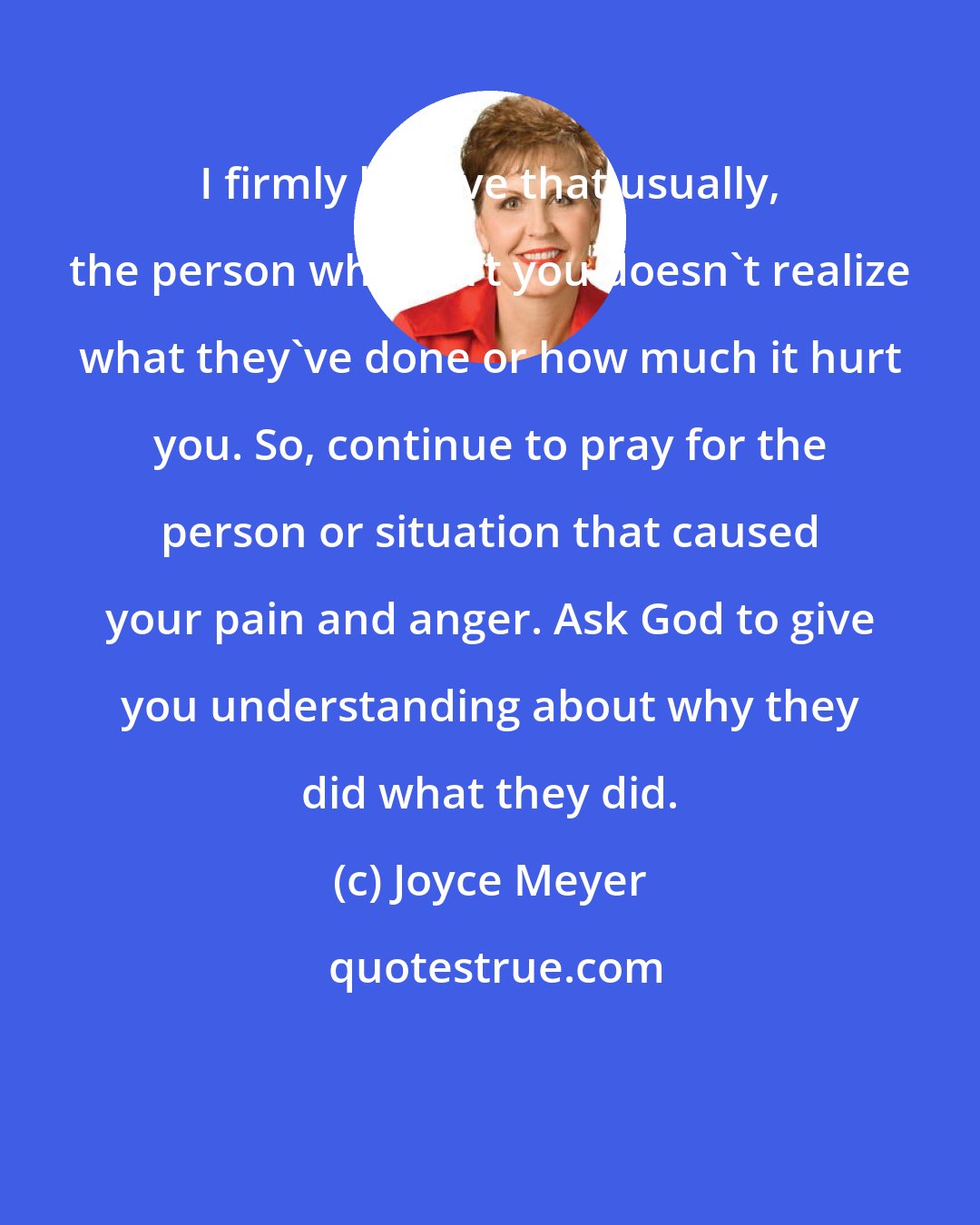 Joyce Meyer: I firmly believe that usually, the person who hurt you doesn't realize what they've done or how much it hurt you. So, continue to pray for the person or situation that caused your pain and anger. Ask God to give you understanding about why they did what they did.