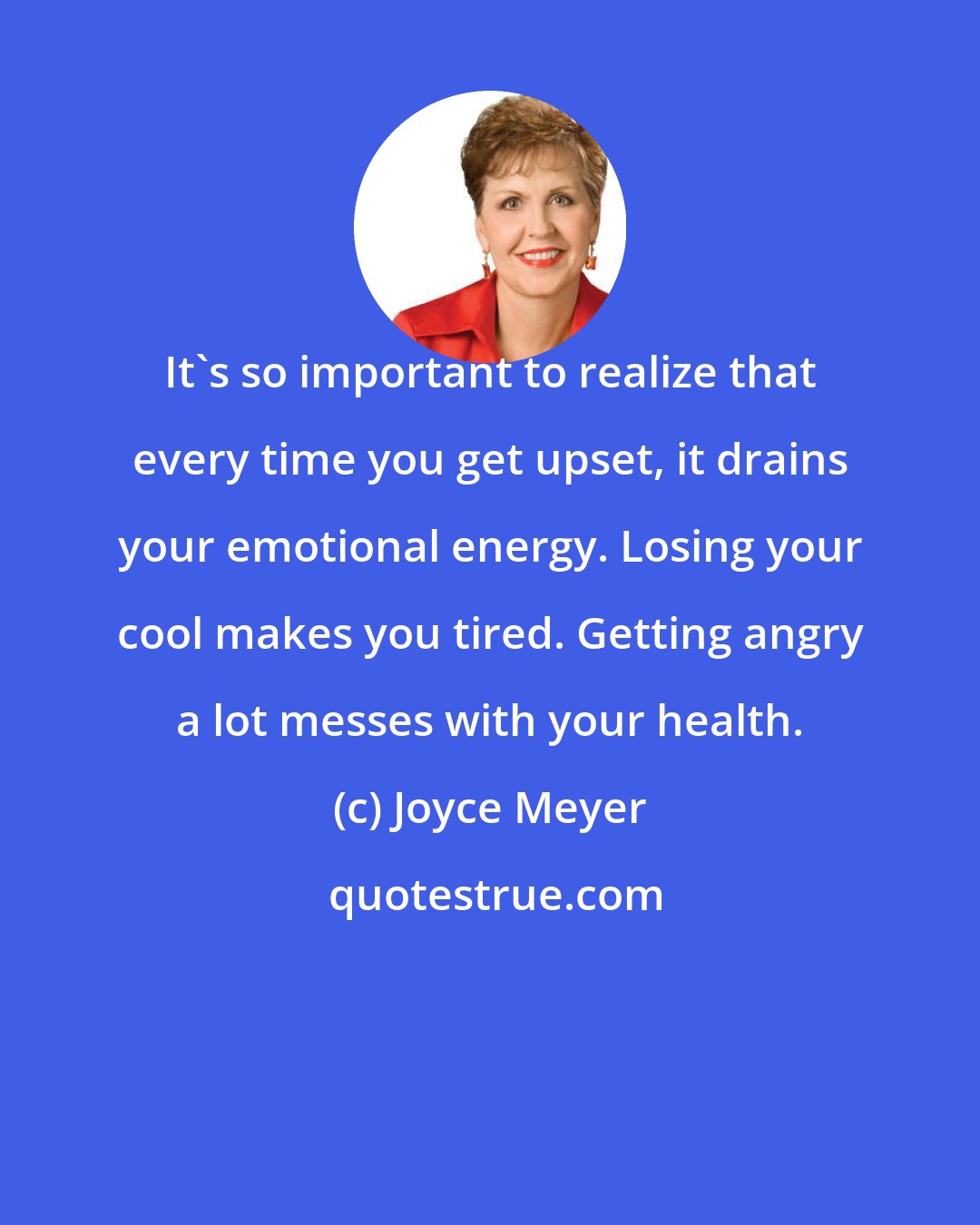 Joyce Meyer: It's so important to realize that every time you get upset, it drains your emotional energy. Losing your cool makes you tired. Getting angry a lot messes with your health.