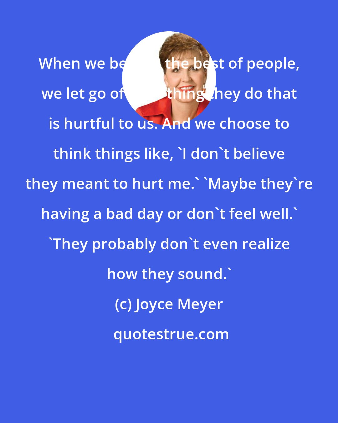 Joyce Meyer: When we believe the best of people, we let go of each thing they do that is hurtful to us. And we choose to think things like, 'I don't believe they meant to hurt me.' 'Maybe they're having a bad day or don't feel well.' 'They probably don't even realize how they sound.'