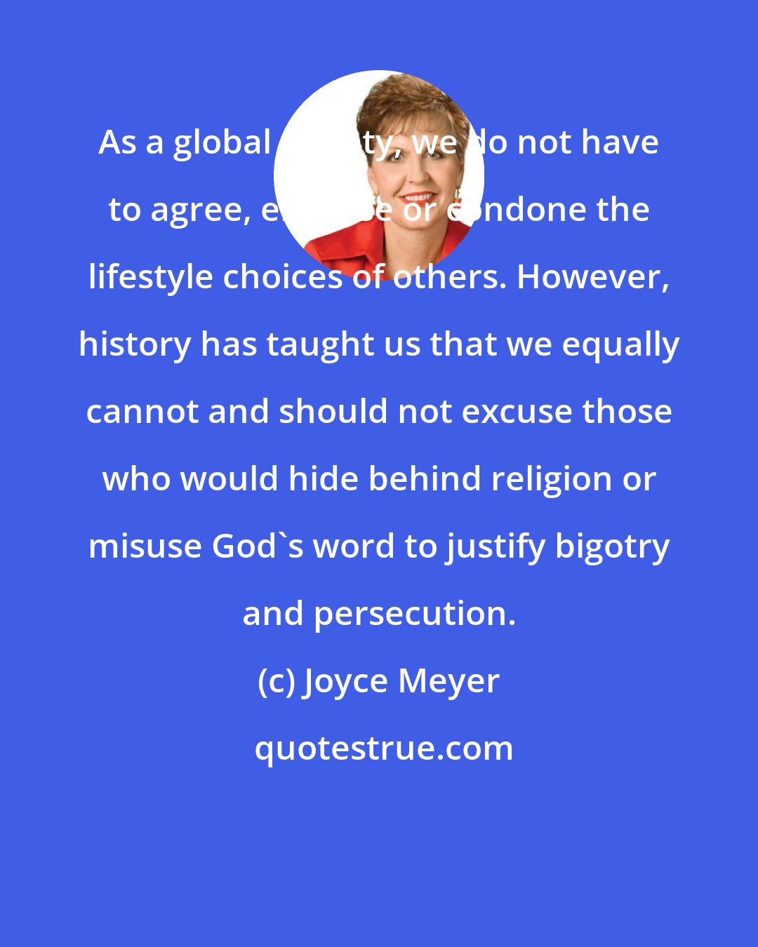 Joyce Meyer: As a global society, we do not have to agree, endorse or condone the lifestyle choices of others. However, history has taught us that we equally cannot and should not excuse those who would hide behind religion or misuse God's word to justify bigotry and persecution.