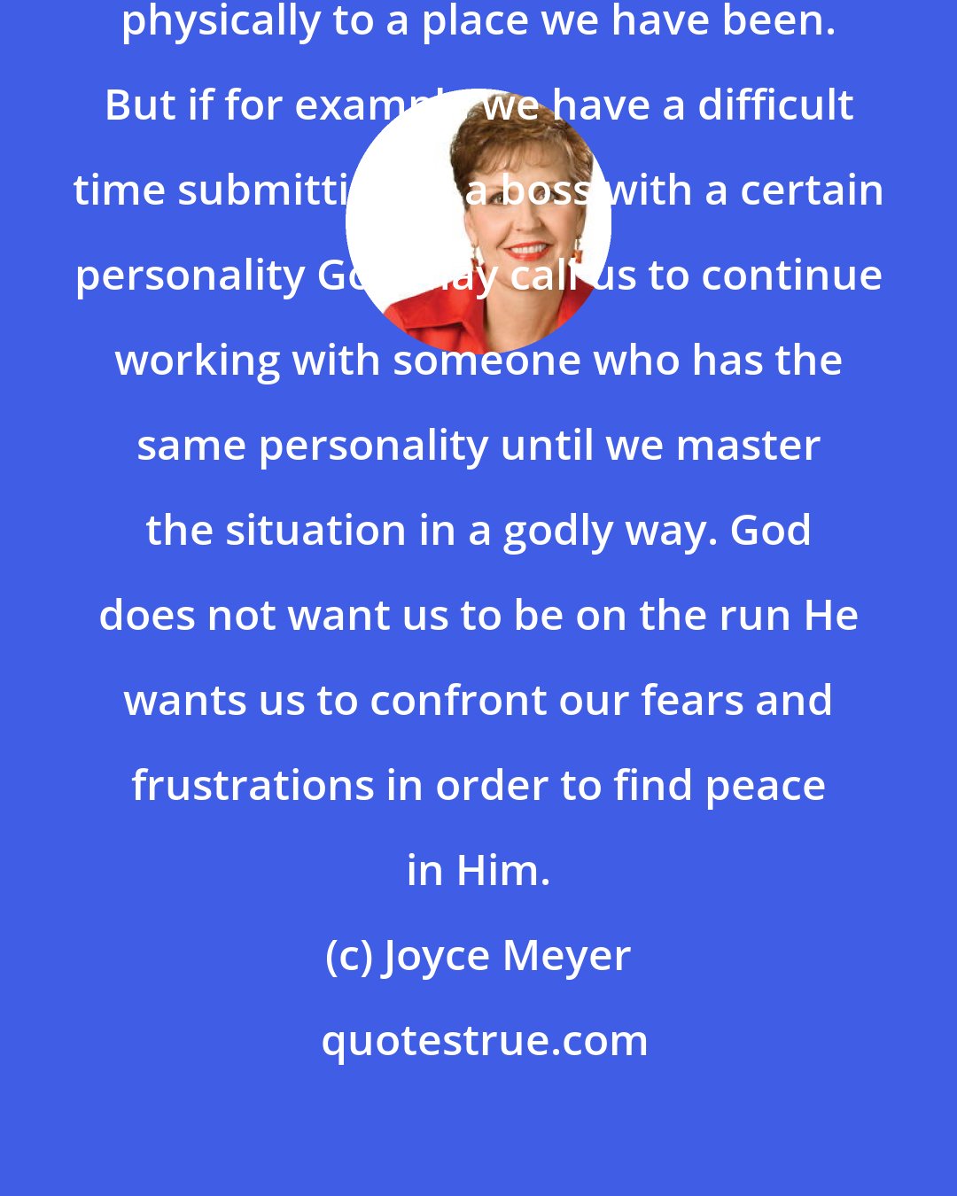Joyce Meyer: God does not always call us to go back physically to a place we have been. But if for example we have a difficult time submitting to a boss with a certain personality God may call us to continue working with someone who has the same personality until we master the situation in a godly way. God does not want us to be on the run He wants us to confront our fears and frustrations in order to find peace in Him.
