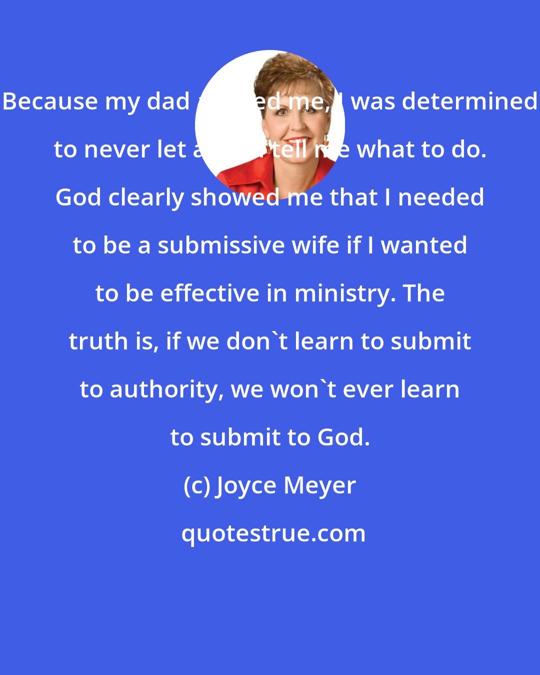 Joyce Meyer: Because my dad abused me, I was determined to never let a man tell me what to do. God clearly showed me that I needed to be a submissive wife if I wanted to be effective in ministry. The truth is, if we don't learn to submit to authority, we won't ever learn to submit to God.