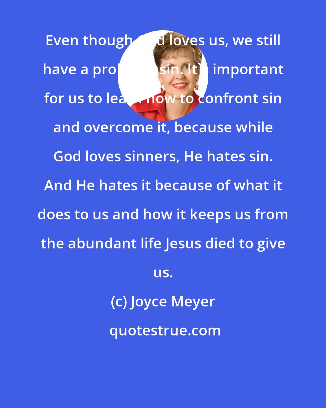Joyce Meyer: Even though God loves us, we still have a problem: sin. It's important for us to learn how to confront sin and overcome it, because while God loves sinners, He hates sin. And He hates it because of what it does to us and how it keeps us from the abundant life Jesus died to give us.