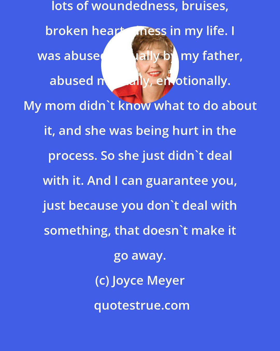 Joyce Meyer: I had lots of hurt and lots of pain, lots of woundedness, bruises, broken heartedness in my life. I was abused sexually by my father, abused mentally, emotionally. My mom didn't know what to do about it, and she was being hurt in the process. So she just didn't deal with it. And I can guarantee you, just because you don't deal with something, that doesn't make it go away.